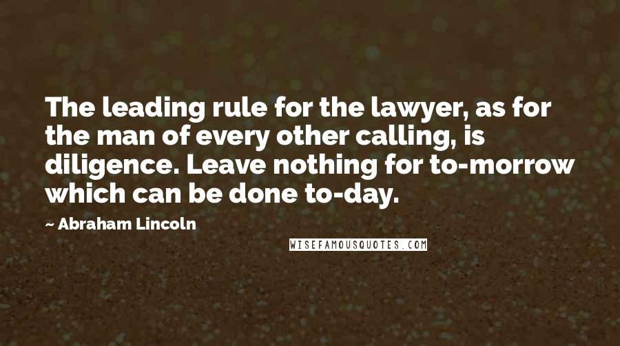 Abraham Lincoln Quotes: The leading rule for the lawyer, as for the man of every other calling, is diligence. Leave nothing for to-morrow which can be done to-day.