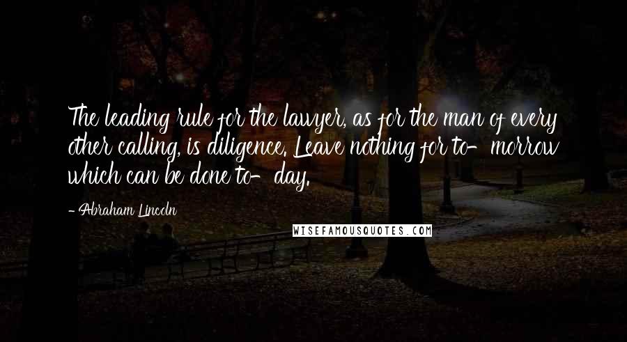 Abraham Lincoln Quotes: The leading rule for the lawyer, as for the man of every other calling, is diligence. Leave nothing for to-morrow which can be done to-day.
