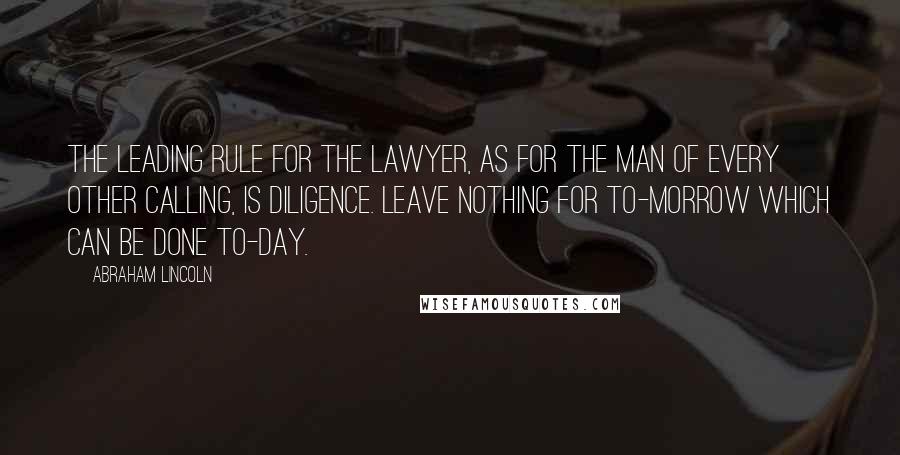 Abraham Lincoln Quotes: The leading rule for the lawyer, as for the man of every other calling, is diligence. Leave nothing for to-morrow which can be done to-day.