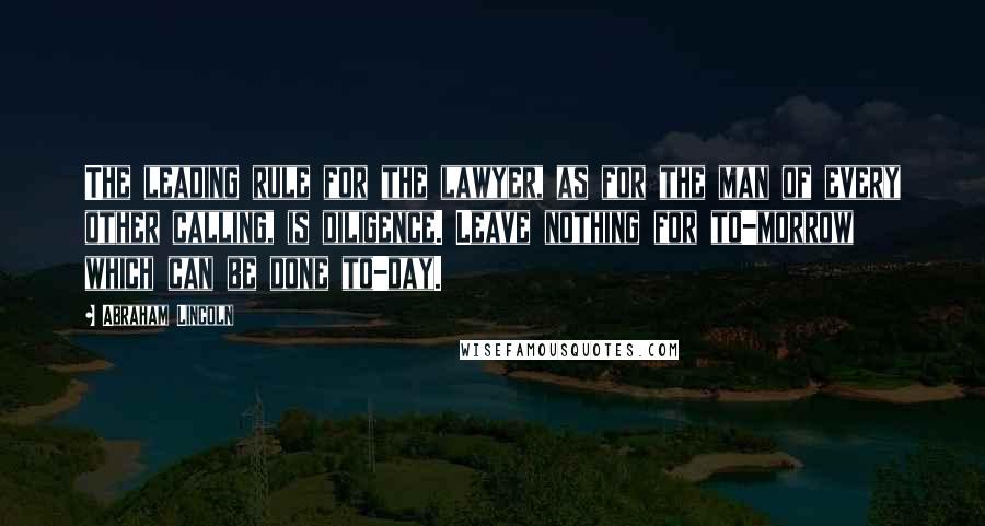 Abraham Lincoln Quotes: The leading rule for the lawyer, as for the man of every other calling, is diligence. Leave nothing for to-morrow which can be done to-day.