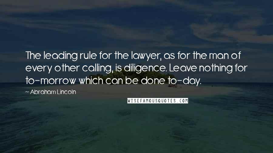 Abraham Lincoln Quotes: The leading rule for the lawyer, as for the man of every other calling, is diligence. Leave nothing for to-morrow which can be done to-day.