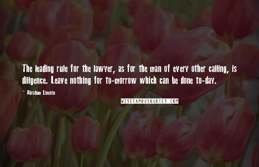 Abraham Lincoln Quotes: The leading rule for the lawyer, as for the man of every other calling, is diligence. Leave nothing for to-morrow which can be done to-day.