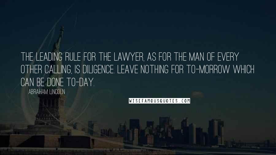 Abraham Lincoln Quotes: The leading rule for the lawyer, as for the man of every other calling, is diligence. Leave nothing for to-morrow which can be done to-day.