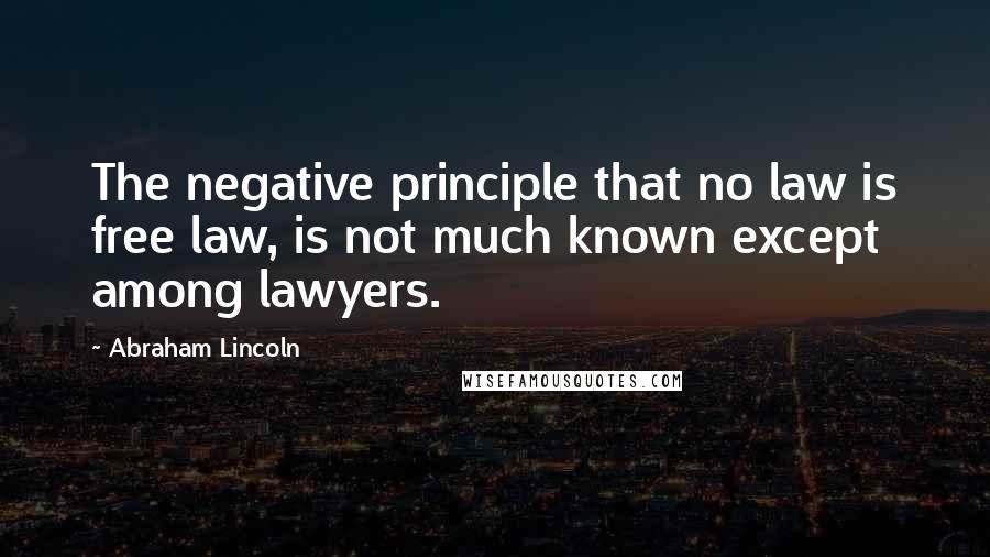 Abraham Lincoln Quotes: The negative principle that no law is free law, is not much known except among lawyers.