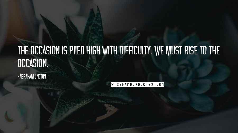 Abraham Lincoln Quotes: The occasion is piled high with difficulty. We must rise to the occasion.