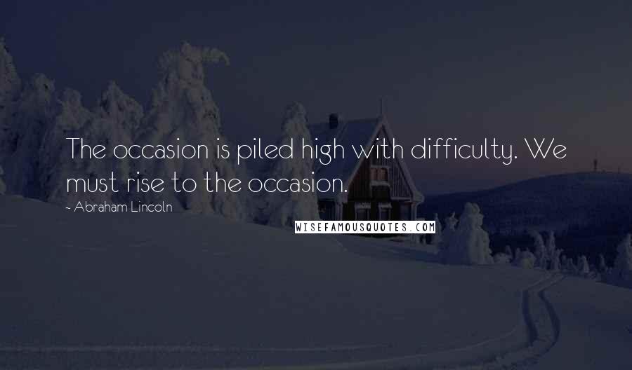 Abraham Lincoln Quotes: The occasion is piled high with difficulty. We must rise to the occasion.