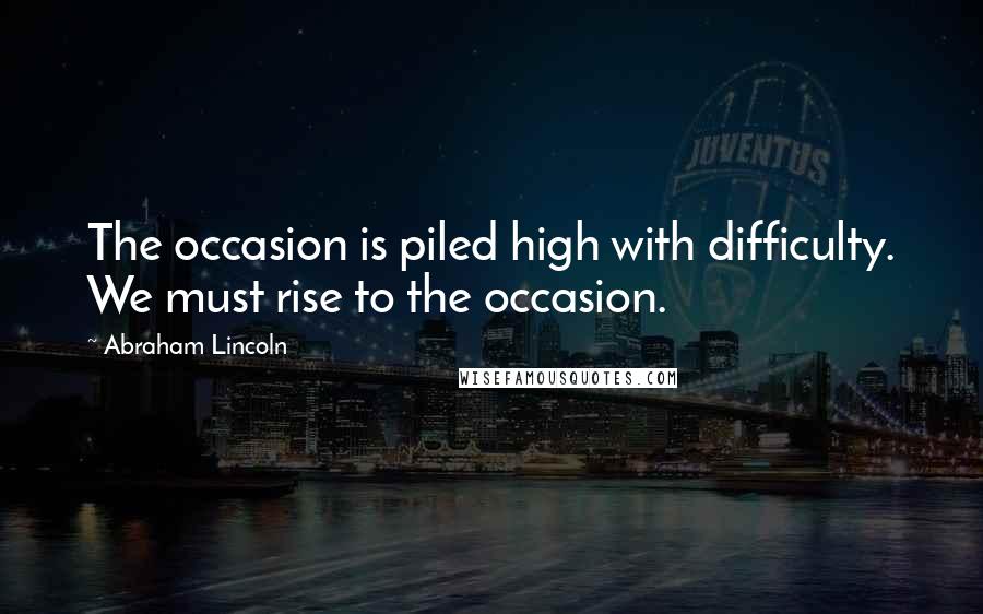 Abraham Lincoln Quotes: The occasion is piled high with difficulty. We must rise to the occasion.