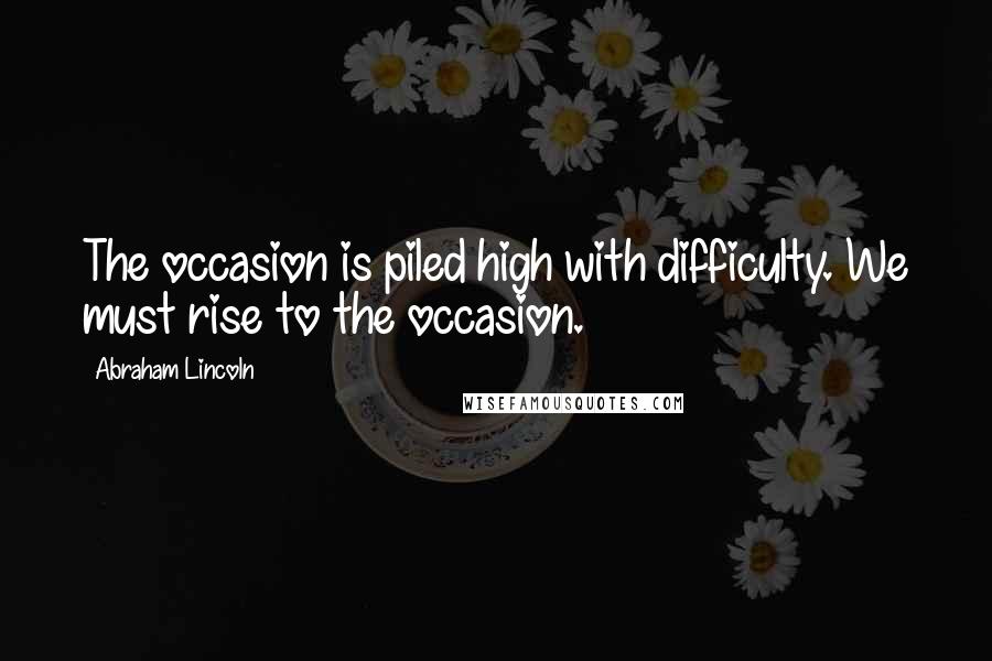 Abraham Lincoln Quotes: The occasion is piled high with difficulty. We must rise to the occasion.