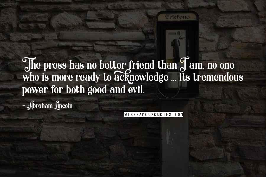 Abraham Lincoln Quotes: The press has no better friend than I am, no one who is more ready to acknowledge ... its tremendous power for both good and evil.