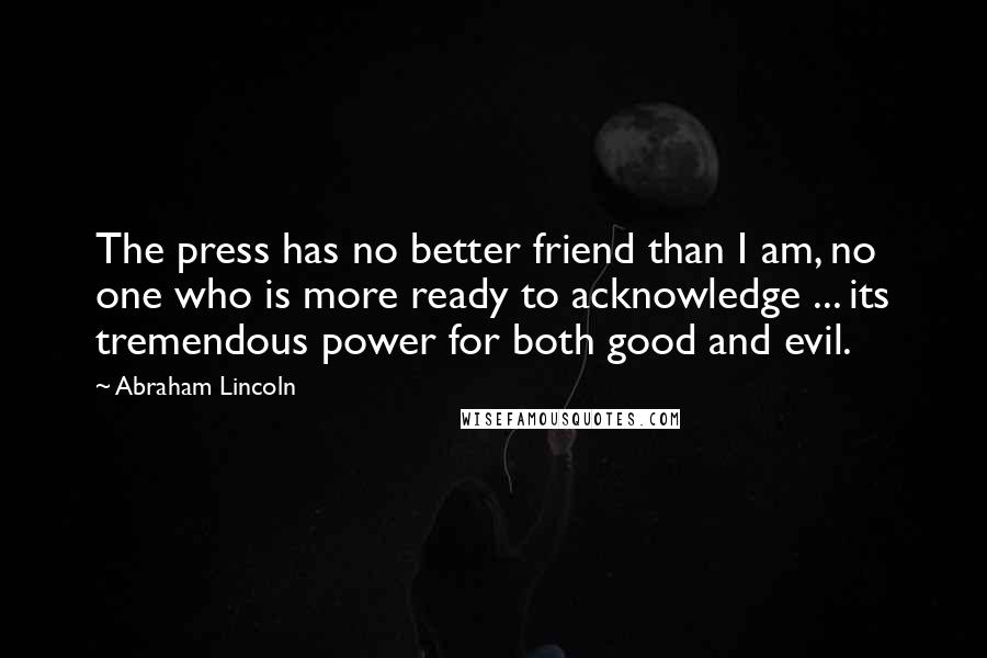 Abraham Lincoln Quotes: The press has no better friend than I am, no one who is more ready to acknowledge ... its tremendous power for both good and evil.