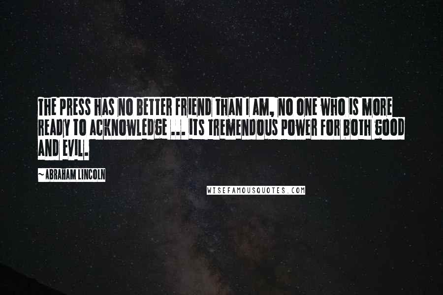 Abraham Lincoln Quotes: The press has no better friend than I am, no one who is more ready to acknowledge ... its tremendous power for both good and evil.