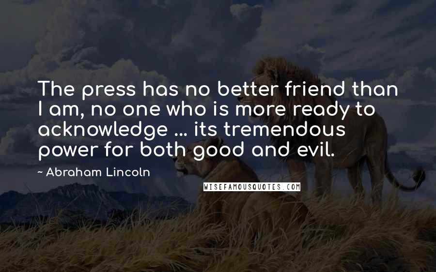 Abraham Lincoln Quotes: The press has no better friend than I am, no one who is more ready to acknowledge ... its tremendous power for both good and evil.