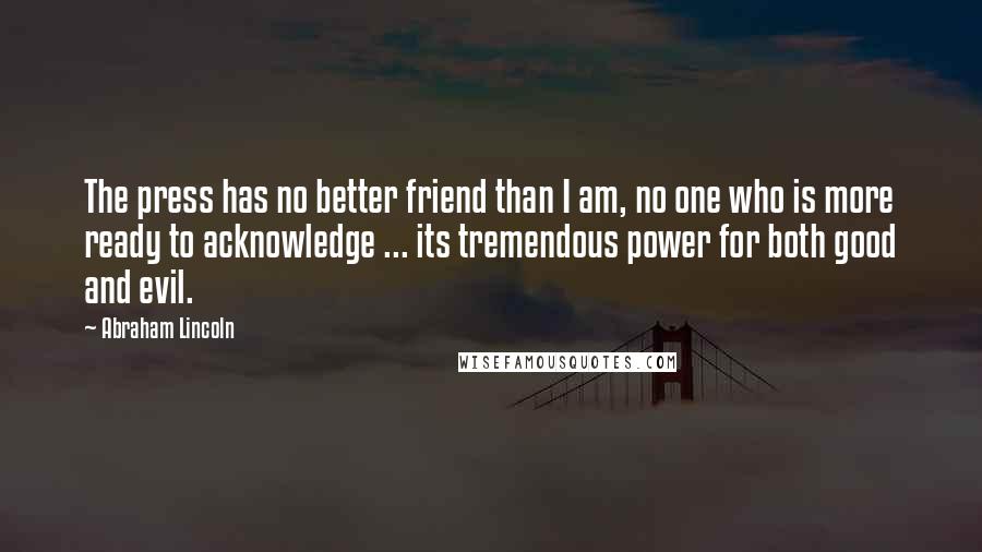 Abraham Lincoln Quotes: The press has no better friend than I am, no one who is more ready to acknowledge ... its tremendous power for both good and evil.