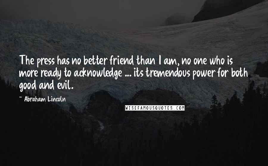 Abraham Lincoln Quotes: The press has no better friend than I am, no one who is more ready to acknowledge ... its tremendous power for both good and evil.