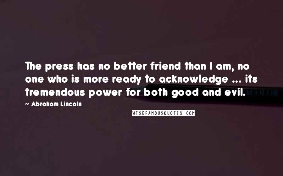 Abraham Lincoln Quotes: The press has no better friend than I am, no one who is more ready to acknowledge ... its tremendous power for both good and evil.