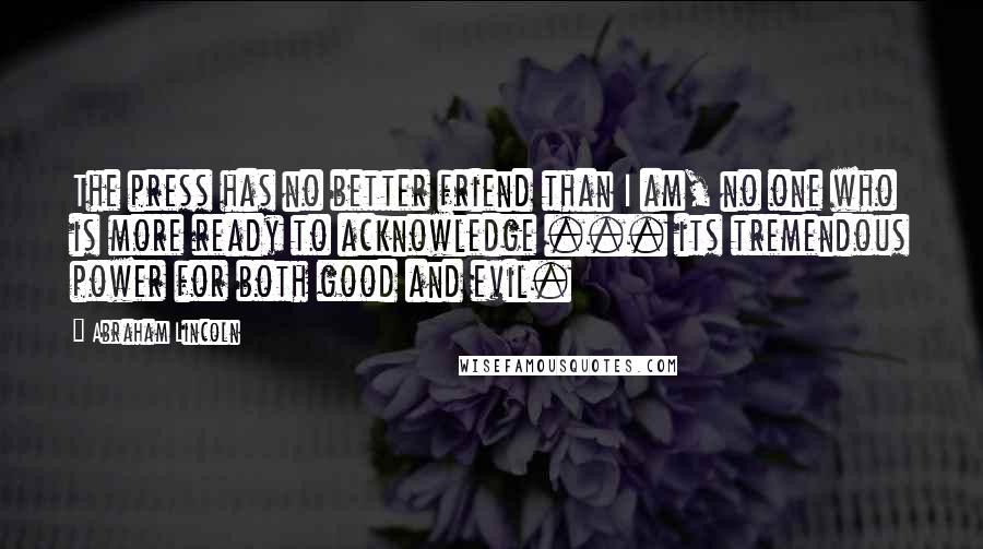 Abraham Lincoln Quotes: The press has no better friend than I am, no one who is more ready to acknowledge ... its tremendous power for both good and evil.