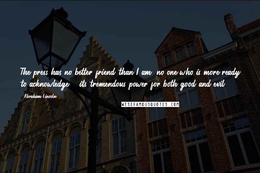 Abraham Lincoln Quotes: The press has no better friend than I am, no one who is more ready to acknowledge ... its tremendous power for both good and evil.