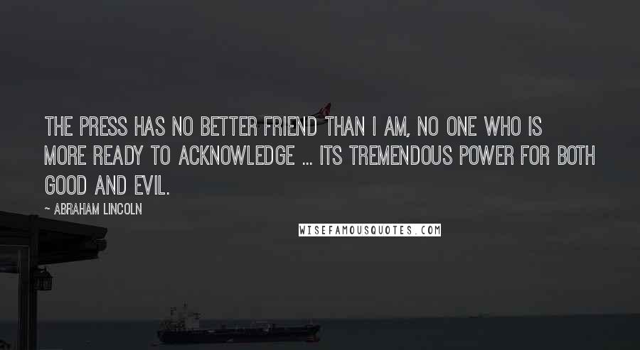 Abraham Lincoln Quotes: The press has no better friend than I am, no one who is more ready to acknowledge ... its tremendous power for both good and evil.