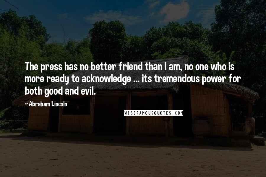 Abraham Lincoln Quotes: The press has no better friend than I am, no one who is more ready to acknowledge ... its tremendous power for both good and evil.