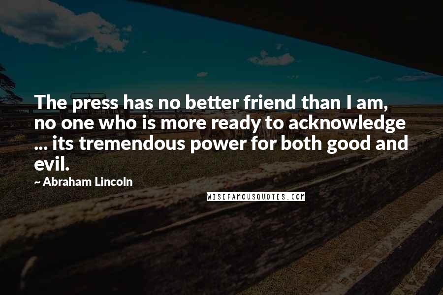 Abraham Lincoln Quotes: The press has no better friend than I am, no one who is more ready to acknowledge ... its tremendous power for both good and evil.
