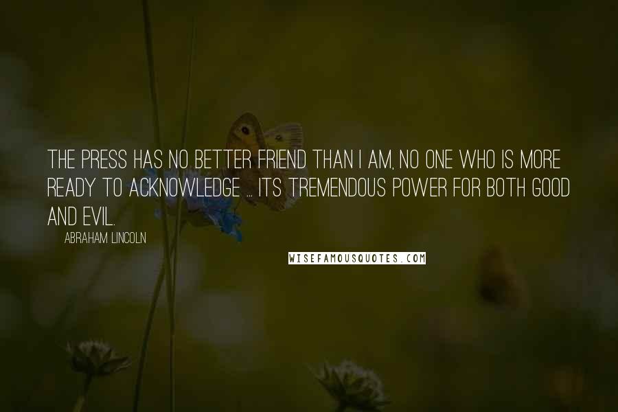 Abraham Lincoln Quotes: The press has no better friend than I am, no one who is more ready to acknowledge ... its tremendous power for both good and evil.