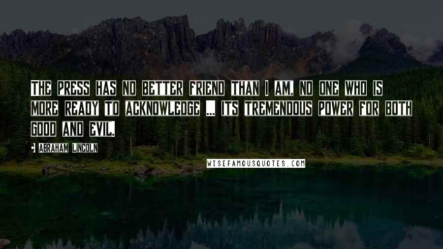 Abraham Lincoln Quotes: The press has no better friend than I am, no one who is more ready to acknowledge ... its tremendous power for both good and evil.