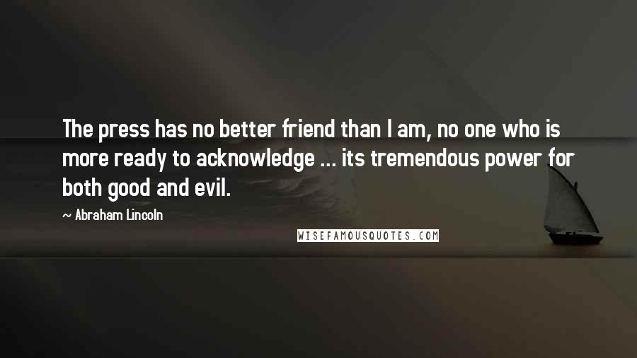 Abraham Lincoln Quotes: The press has no better friend than I am, no one who is more ready to acknowledge ... its tremendous power for both good and evil.