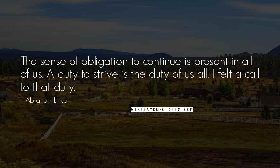 Abraham Lincoln Quotes: The sense of obligation to continue is present in all of us. A duty to strive is the duty of us all. I felt a call to that duty.