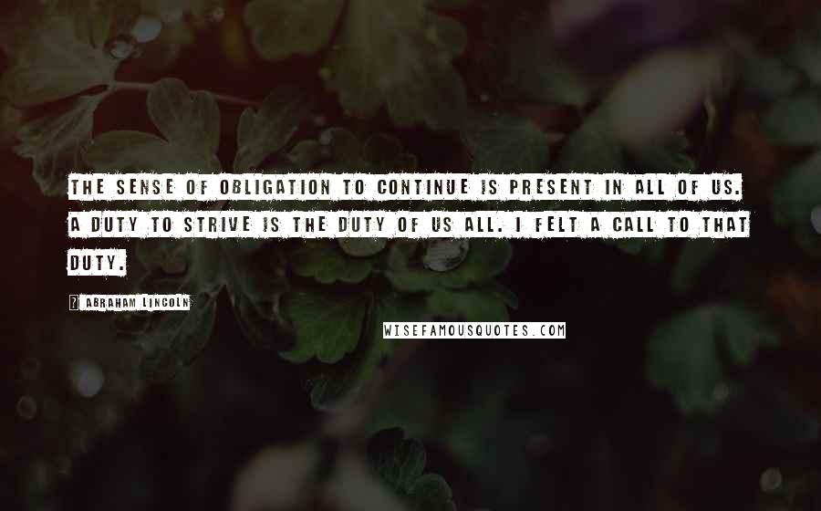 Abraham Lincoln Quotes: The sense of obligation to continue is present in all of us. A duty to strive is the duty of us all. I felt a call to that duty.