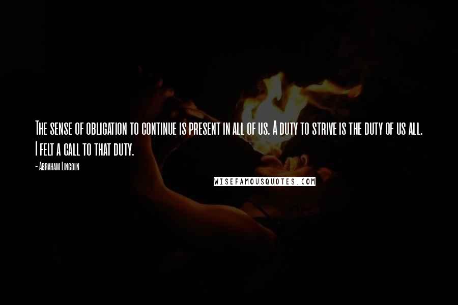 Abraham Lincoln Quotes: The sense of obligation to continue is present in all of us. A duty to strive is the duty of us all. I felt a call to that duty.