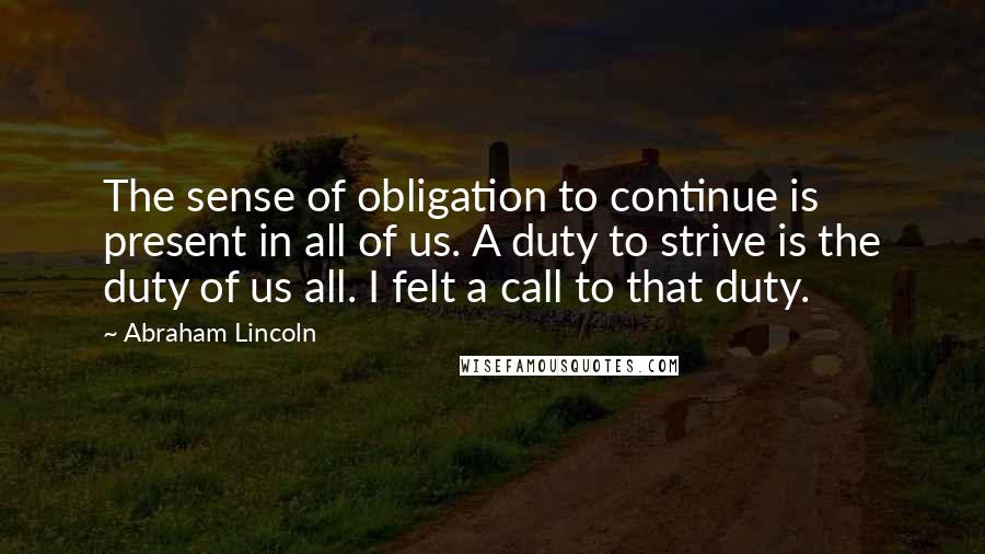 Abraham Lincoln Quotes: The sense of obligation to continue is present in all of us. A duty to strive is the duty of us all. I felt a call to that duty.