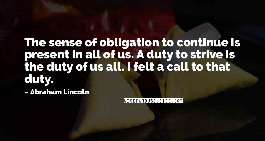 Abraham Lincoln Quotes: The sense of obligation to continue is present in all of us. A duty to strive is the duty of us all. I felt a call to that duty.