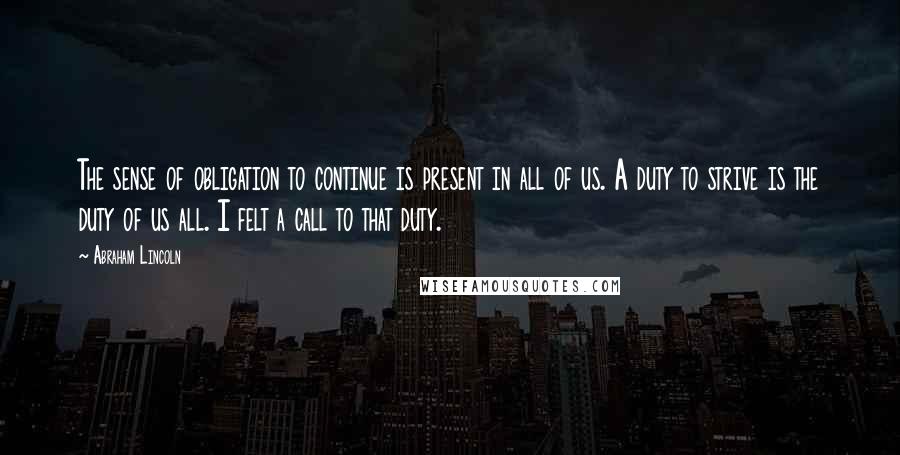 Abraham Lincoln Quotes: The sense of obligation to continue is present in all of us. A duty to strive is the duty of us all. I felt a call to that duty.