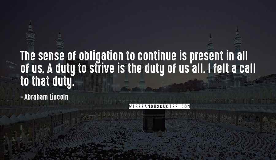 Abraham Lincoln Quotes: The sense of obligation to continue is present in all of us. A duty to strive is the duty of us all. I felt a call to that duty.