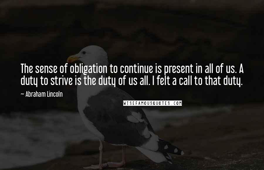 Abraham Lincoln Quotes: The sense of obligation to continue is present in all of us. A duty to strive is the duty of us all. I felt a call to that duty.