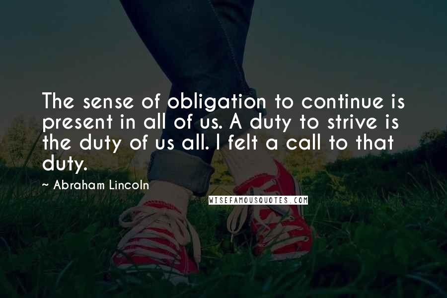 Abraham Lincoln Quotes: The sense of obligation to continue is present in all of us. A duty to strive is the duty of us all. I felt a call to that duty.