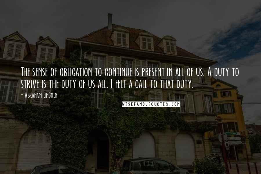 Abraham Lincoln Quotes: The sense of obligation to continue is present in all of us. A duty to strive is the duty of us all. I felt a call to that duty.