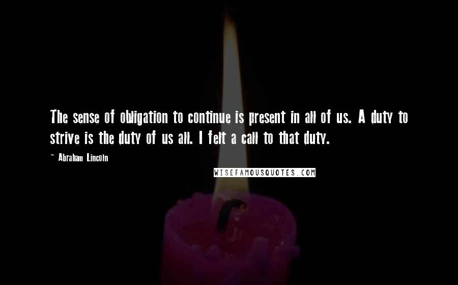 Abraham Lincoln Quotes: The sense of obligation to continue is present in all of us. A duty to strive is the duty of us all. I felt a call to that duty.