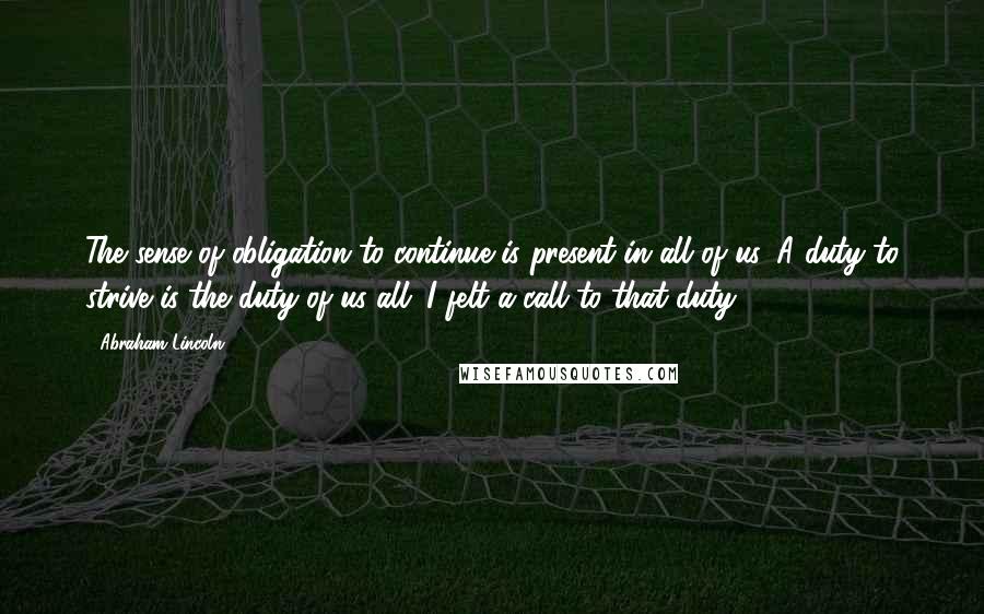 Abraham Lincoln Quotes: The sense of obligation to continue is present in all of us. A duty to strive is the duty of us all. I felt a call to that duty.