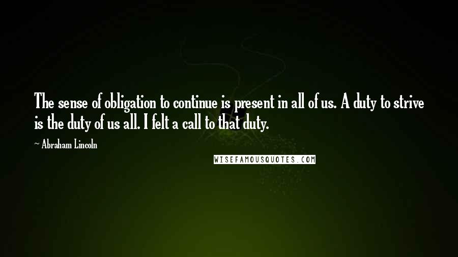 Abraham Lincoln Quotes: The sense of obligation to continue is present in all of us. A duty to strive is the duty of us all. I felt a call to that duty.