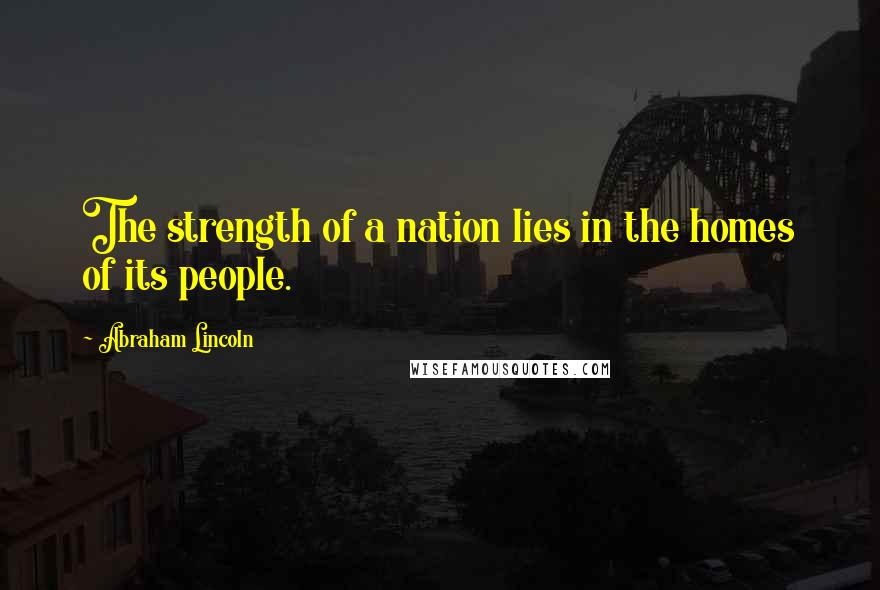 Abraham Lincoln Quotes: The strength of a nation lies in the homes of its people.