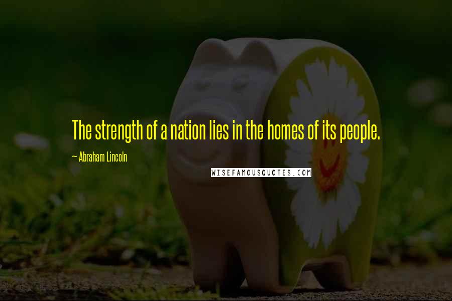 Abraham Lincoln Quotes: The strength of a nation lies in the homes of its people.