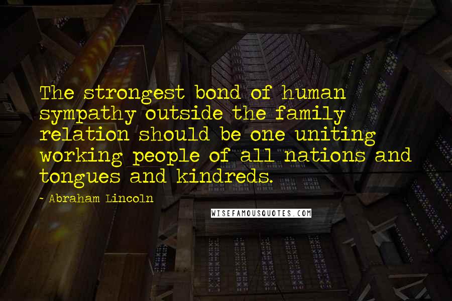 Abraham Lincoln Quotes: The strongest bond of human sympathy outside the family relation should be one uniting working people of all nations and tongues and kindreds.