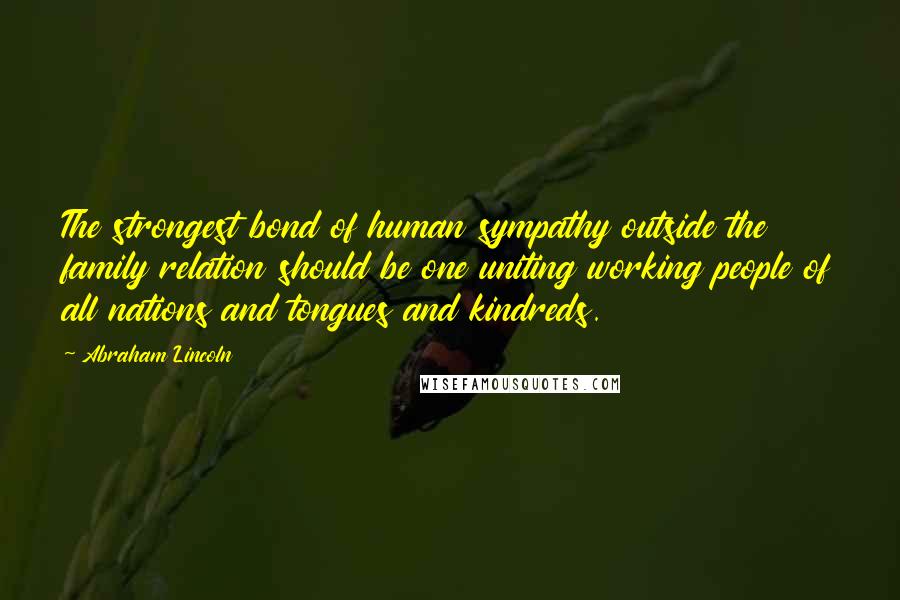 Abraham Lincoln Quotes: The strongest bond of human sympathy outside the family relation should be one uniting working people of all nations and tongues and kindreds.