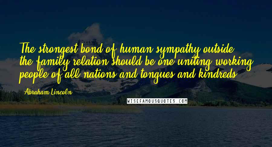 Abraham Lincoln Quotes: The strongest bond of human sympathy outside the family relation should be one uniting working people of all nations and tongues and kindreds.