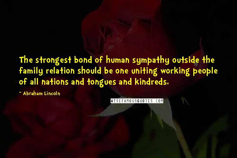 Abraham Lincoln Quotes: The strongest bond of human sympathy outside the family relation should be one uniting working people of all nations and tongues and kindreds.
