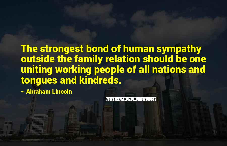 Abraham Lincoln Quotes: The strongest bond of human sympathy outside the family relation should be one uniting working people of all nations and tongues and kindreds.