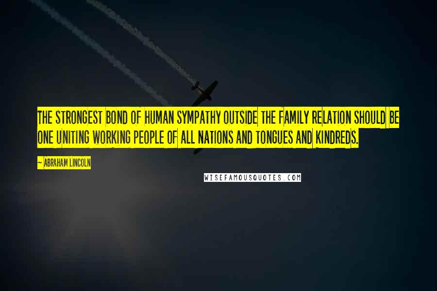 Abraham Lincoln Quotes: The strongest bond of human sympathy outside the family relation should be one uniting working people of all nations and tongues and kindreds.