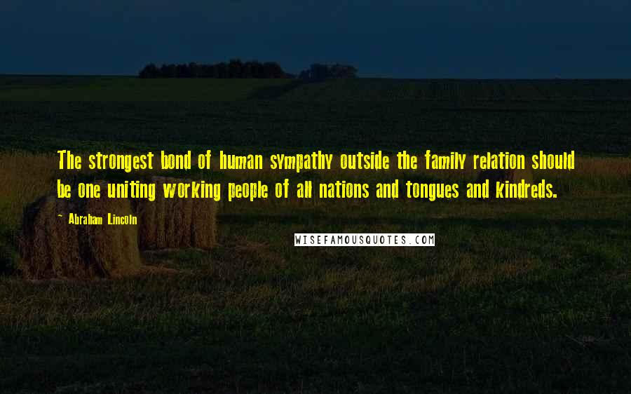 Abraham Lincoln Quotes: The strongest bond of human sympathy outside the family relation should be one uniting working people of all nations and tongues and kindreds.