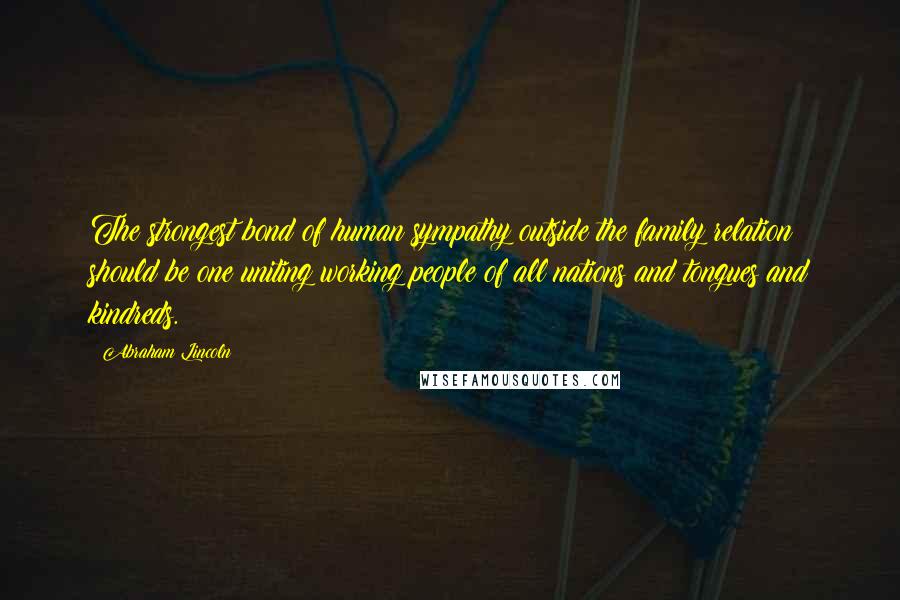 Abraham Lincoln Quotes: The strongest bond of human sympathy outside the family relation should be one uniting working people of all nations and tongues and kindreds.